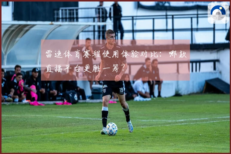 雷速体育赛程使用体验对比：哪款直播平台更胜一筹？