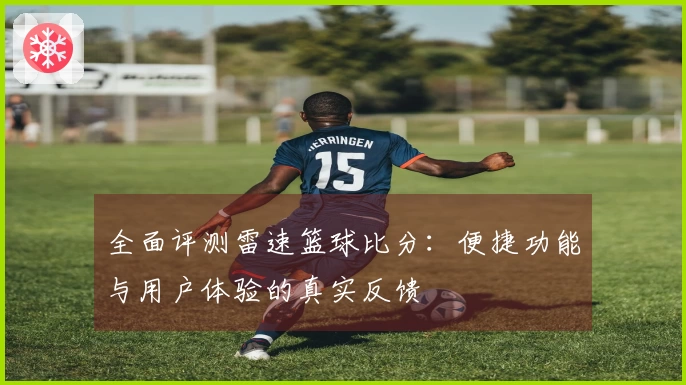全面评测雷速篮球比分：便捷功能与用户体验的真实反馈