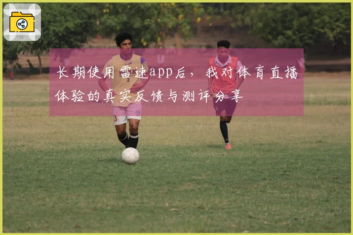 长期使用雷速app后，我对体育直播体验的真实反馈与测评分享
