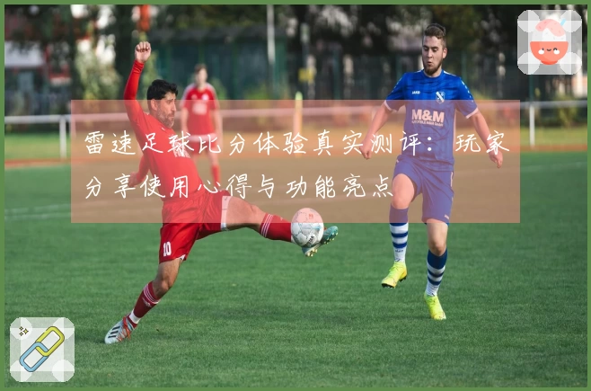 雷速足球比分体验真实测评：玩家分享使用心得与功能亮点